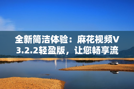 全新簡(jiǎn)潔體驗(yàn)：麻花視頻V3.2.2輕盈版，讓您暢享流暢觀影