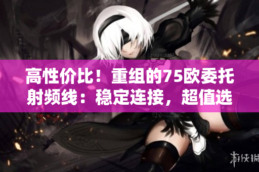 高性價(jià)比！重組的75歐委托射頻線：穩(wěn)定連接，超值選擇！