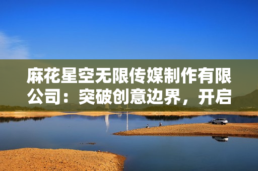 麻花星空無限傳媒制作有限公司：突破創(chuàng)意邊界，開啟無限可能