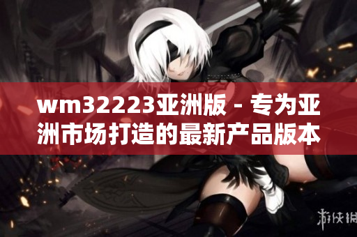 wm32223亞洲版 - 專為亞洲市場打造的最新產(chǎn)品版本,讓您暢享更優(yōu)質的使用體驗
