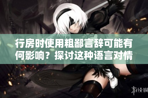 行房時使用粗鄙言辭可能有何影響?探討這種語言對情感和關系的影響。 行房時使用粗鄙言辭可能有何影響?探討這種語言對情感和關系的影響。