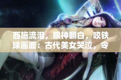 西施流淚，眼神翻白，咬鐵球畫面：古代美女哭泣，令人心碎