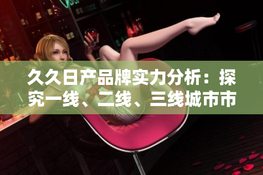 久久日產(chǎn)品牌實力分析：探究一線、二線、三線城市市場表現(xiàn)