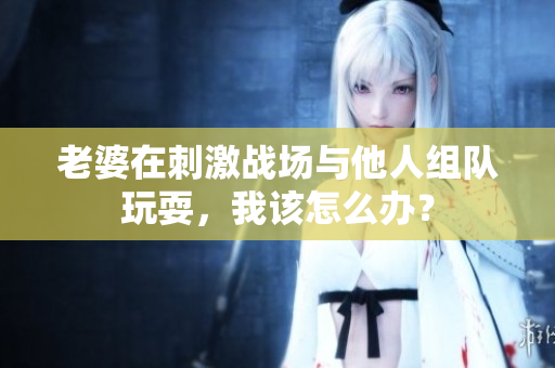 老婆在刺激戰(zhàn)場與他人組隊玩耍，我該怎么辦？