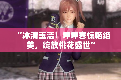 “冰清玉潔！坤坤寒驚艷絕美，綻放桃花盛世”