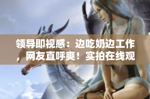 領導即視感：邊吃奶邊工作，網友直呼爽！實拍在線觀看