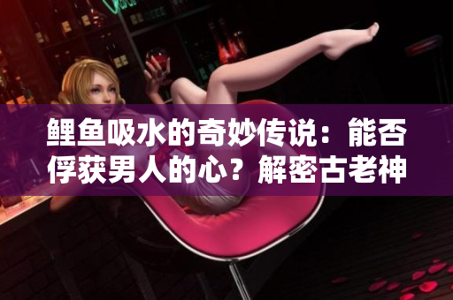 鯉魚吸水的奇妙傳說：能否俘獲男人的心？解密古老神話中的情感密碼