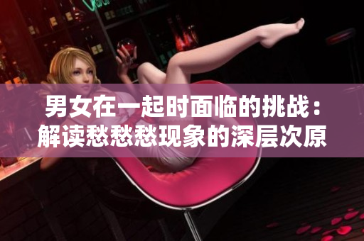 男女在一起時面臨的挑戰(zhàn)：解讀愁愁愁現(xiàn)象的深層次原因和應對策略