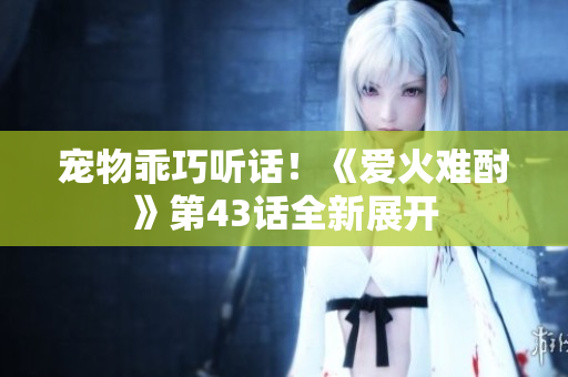 寵物乖巧聽話！《愛火難酎》第43話全新展開