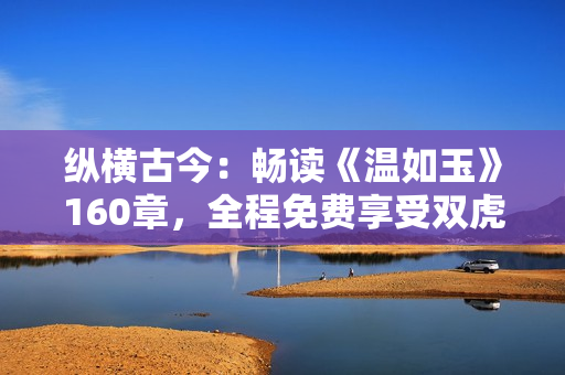 縱橫古今：暢讀《溫如玉》160章，全程免費(fèi)享受雙虎之約！