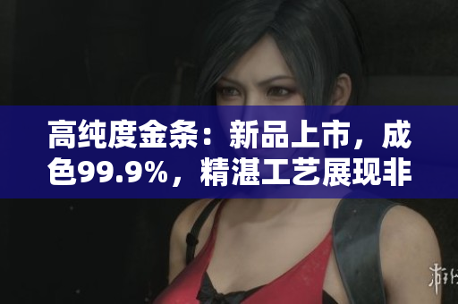 高純度金條：新品上市，成色99.9%，精湛工藝展現(xiàn)非凡品質(zhì)