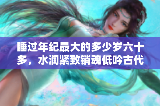 睡過(guò)年紀(jì)最大的多少歲六十多，水潤(rùn)緊致銷魂低吟古代，水潤(rùn)緊致銷魂低吟，說(shuō)說(shuō)都是怎么的干對(duì)象的，睡眠を取らなくてもいい，睡覺(jué)抓著小雞一晚上會(huì)怎樣206