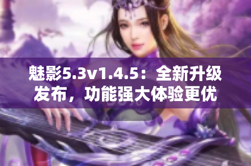 魅影5.3v1.4.5：全新升級(jí)發(fā)布，功能強(qiáng)大體驗(yàn)更優(yōu)