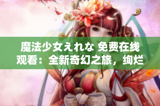 魔法少女えれな 免費(fèi)在線觀看：全新奇幻之旅，絢爛魔法即刻啟程