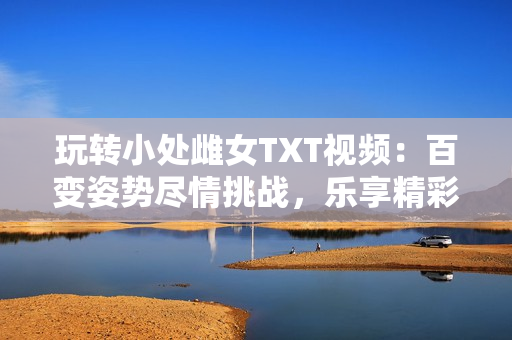 玩轉(zhuǎn)小處雌女TXT視頻：百變姿勢盡情挑戰(zhàn)，樂享精彩刺激！