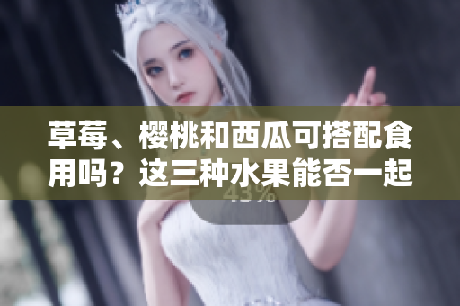 草莓、櫻桃和西瓜可搭配食用嗎？這三種水果能否一起食用會產(chǎn)生什么效果？