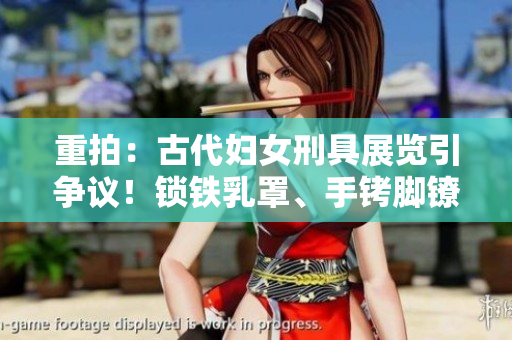重拍：古代婦女刑具展覽引爭議！鎖鐵乳罩、手銬腳鐐項(xiàng)圈鎖成焦點(diǎn)