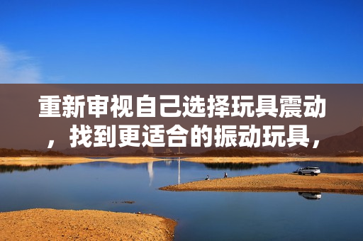 重新審視自己選擇玩具震動，找到更適合的振動玩具，重新點亮游戲時光。