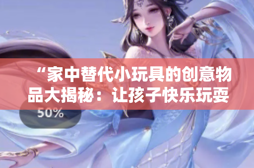 “家中替代小玩具的創(chuàng)意物品大揭秘：讓孩子快樂玩耍的創(chuàng)意小發(fā)明！”