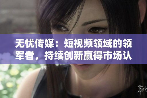 無憂傳媒：短視頻領(lǐng)域的領(lǐng)軍者，持續(xù)創(chuàng)新贏得市場認(rèn)可