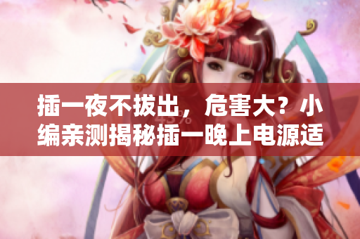 插一夜不拔出，危害大？小編親測揭秘插一晚上電源適配器危害，你不知道的真相！