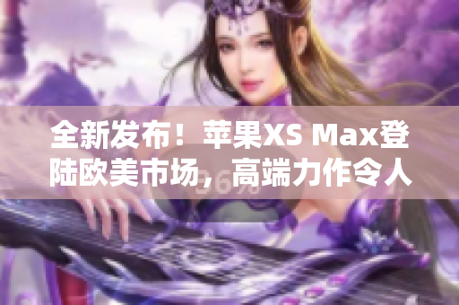 全新發(fā)布！蘋果XS Max登陸歐美市場(chǎng)，高端力作令人期待