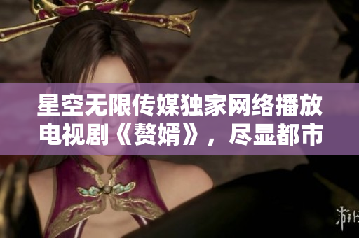 星空無限傳媒獨家網(wǎng)絡(luò)播放電視劇《贅婿》，盡顯都市婚姻困局