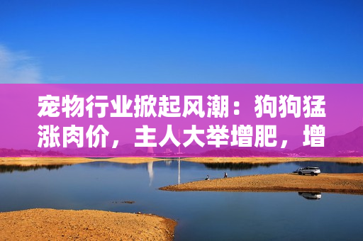 寵物行業(yè)掀起風(fēng)潮：狗狗猛漲肉價(jià)，主人大舉增肥，增加食欲提升營(yíng)養(yǎng)