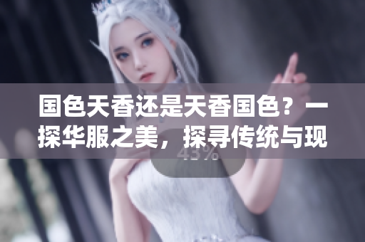 國色天香還是天香國色？一探華服之美，探尋傳統(tǒng)與現(xiàn)代的交融。