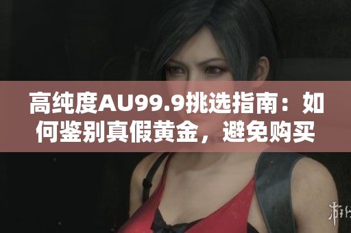 高純度AU99.9挑選指南：如何鑒別真假黃金，避免購(gòu)買(mǎi)假冒偽劣商品