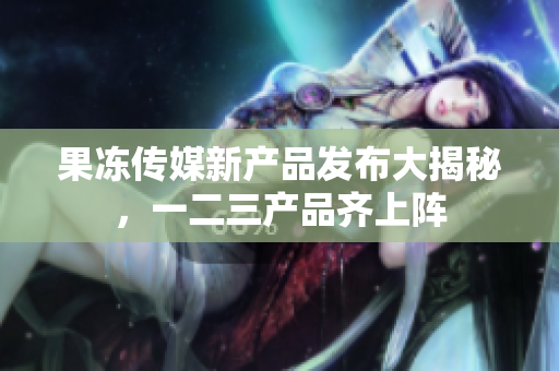 果凍傳媒新產(chǎn)品發(fā)布大揭秘，一二三產(chǎn)品齊上陣