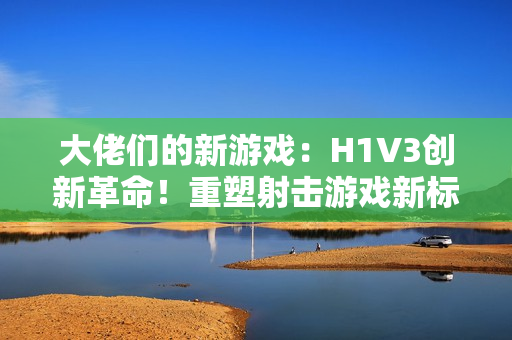 大佬們的新游戲：H1V3創(chuàng)新革命！重塑射擊游戲新標(biāo)桿，全新玩法引領(lǐng)熱潮