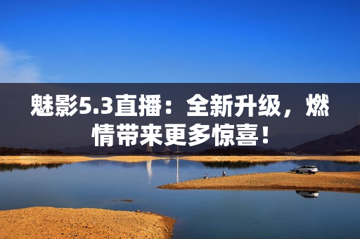 魅影5.3直播：全新升級(jí)，燃情帶來(lái)更多驚喜！