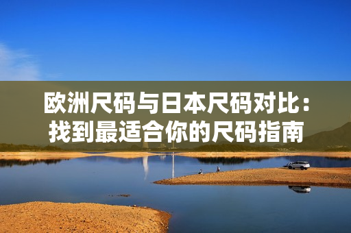 歐洲尺碼與日本尺碼對(duì)比：找到最適合你的尺碼指南