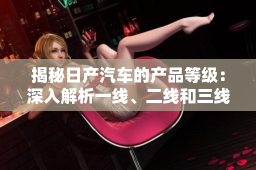 揭秘日產(chǎn)汽車的產(chǎn)品等級：深入解析一線、二線和三線車型的特色與差異