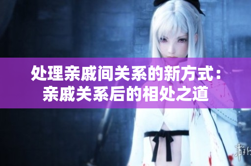 處理親戚間關系的新方式：親戚關系后的相處之道