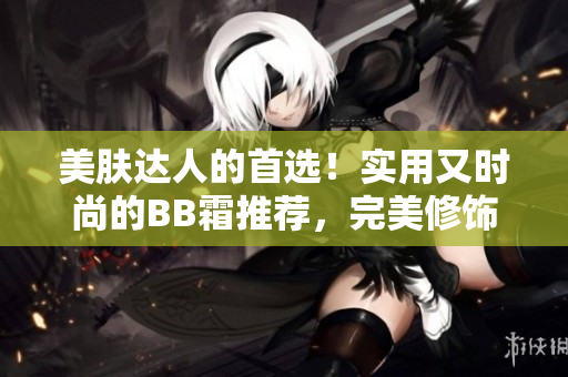 美膚達(dá)人的首選！實(shí)用又時(shí)尚的BB霜推薦，完美修飾肌膚，呈現(xiàn)自然光澤