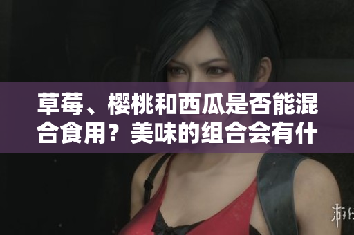 草莓、櫻桃和西瓜是否能混合食用？美味的組合會有什么效果？