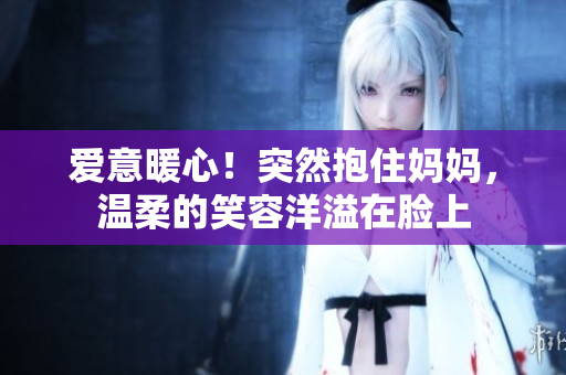 愛(ài)意暖心！突然抱住媽媽，溫柔的笑容洋溢在臉上