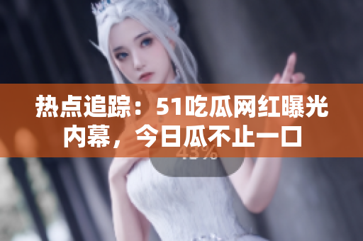 熱點追蹤：51吃瓜網紅曝光內幕，今日瓜不止一口