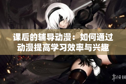 課后的輔導(dǎo)動漫：如何通過動漫提高學(xué)習(xí)效率與興趣