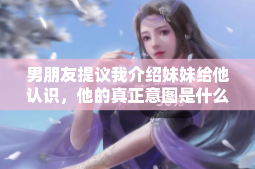 男朋友提議我介紹妹妹給他認(rèn)識，他的真正意圖是什么？