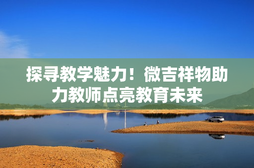 探尋教學(xué)魅力！微吉祥物助力教師點亮教育未來