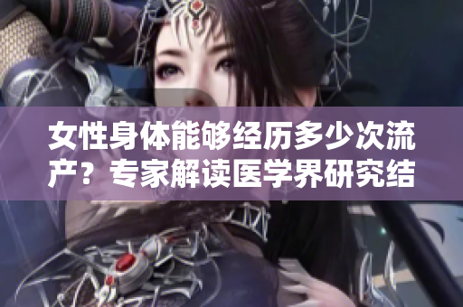 女性身體能夠經(jīng)歷多少次流產(chǎn)？專家解讀醫(yī)學(xué)界研究結(jié)果