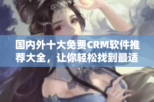 國(guó)內(nèi)外十大免費(fèi)CRM軟件推薦大全，讓你輕松找到最適合企業(yè)的CRM系統(tǒng)