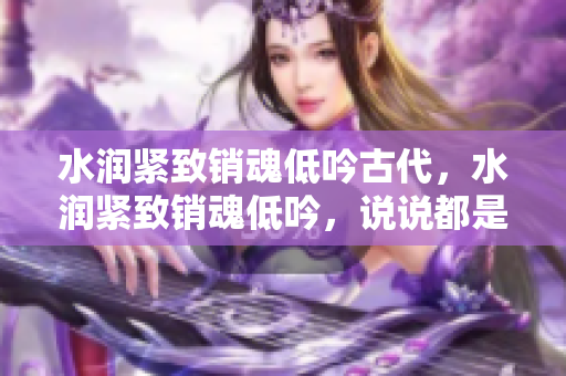 水潤(rùn)緊致銷魂低吟古代，水潤(rùn)緊致銷魂低吟，說(shuō)說(shuō)都是怎么的干對(duì)象的，睡眠を取らなくてもいい，睡覺(jué)抓著小雞一晚上會(huì)怎樣，睡過(guò)年紀(jì)最大的多少歲六十多1057