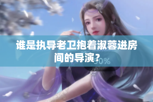 誰(shuí)是執(zhí)導(dǎo)老衛(wèi)抱著淑蓉進(jìn)房間的導(dǎo)演？