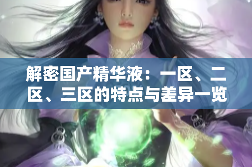 解密國產(chǎn)精華液：一區(qū)、二區(qū)、三區(qū)的特點(diǎn)與差異一覽