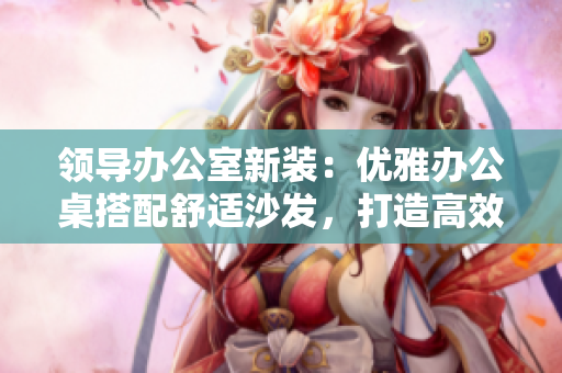 領導辦公室新裝：優(yōu)雅辦公桌搭配舒適沙發(fā)，打造高效辦公環(huán)境