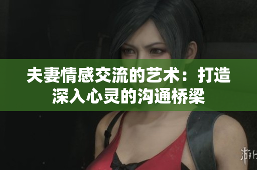 夫妻情感交流的藝術：打造深入心靈的溝通橋梁